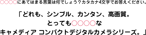 ○○○○にあてはまる言葉は何でしょう？カタカナ4文字でお答えください。「どれも、シンプル、カンタン、高画質。とっても○○○○なキャメディア コンパクトデジタルカメラシリーズ。」